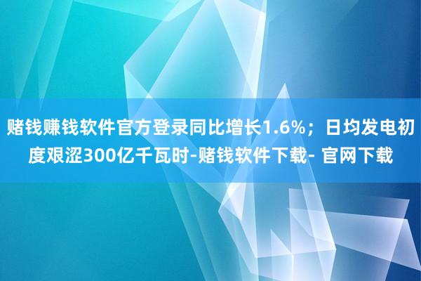 赌钱赚钱软件官方登录同比增长1.6%；日均发电初度艰涩300亿千瓦时-赌钱软件下载- 官网下载