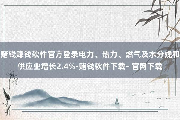 赌钱赚钱软件官方登录电力、热力、燃气及水分娩和供应业增长2.4%-赌钱软件下载- 官网下载