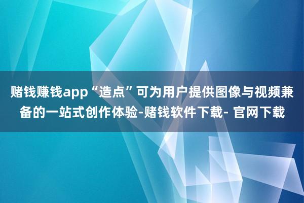 赌钱赚钱app“造点”可为用户提供图像与视频兼备的一站式创作体验-赌钱软件下载- 官网下载