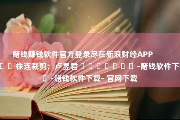 赌钱赚钱软件官方登录尽在新浪财经APP            						株连裁剪：卢昱君 							-赌钱软件下载- 官网下载