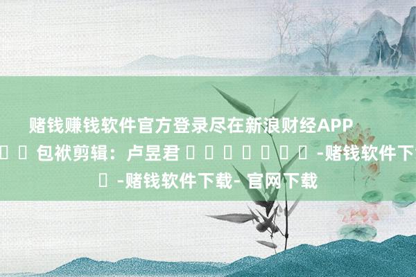 赌钱赚钱软件官方登录尽在新浪财经APP            						包袱剪辑：卢昱君 							-赌钱软件下载- 官网下载