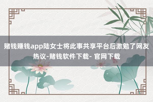 赌钱赚钱app陆女士将此事共享平台后激勉了网友热议-赌钱软件下载- 官网下载