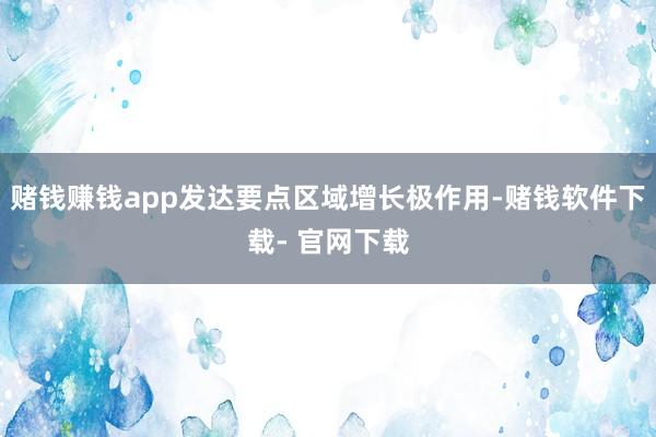赌钱赚钱app发达要点区域增长极作用-赌钱软件下载- 官网下载