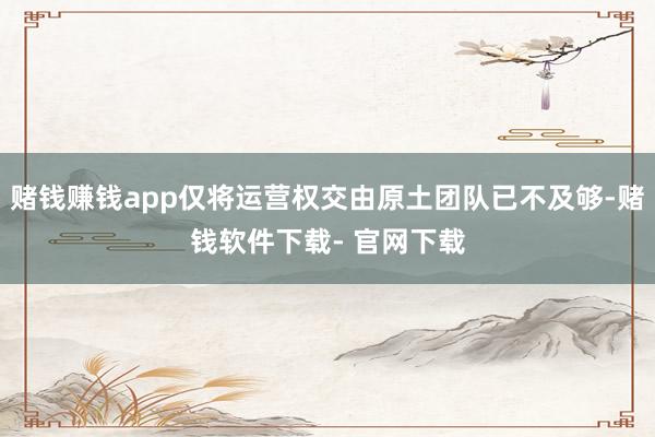 赌钱赚钱app仅将运营权交由原土团队已不及够-赌钱软件下载- 官网下载