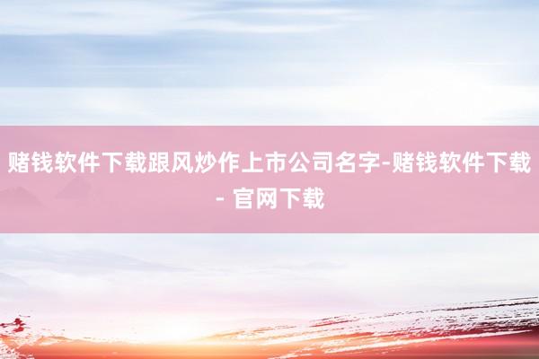 赌钱软件下载跟风炒作上市公司名字-赌钱软件下载- 官网下载