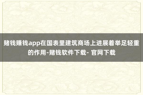 赌钱赚钱app在国表里建筑商场上进展着举足轻重的作用-赌钱软件下载- 官网下载