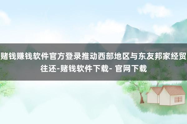 赌钱赚钱软件官方登录推动西部地区与东友邦家经贸往还-赌钱软件下载- 官网下载