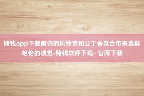 赌钱app下载前调的风铃草和公丁香聚合带来逸群绝伦的嗅觉-赌钱软件下载- 官网下载