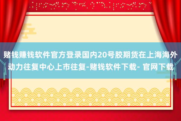 赌钱赚钱软件官方登录国内20号胶期货在上海海外动力往复中心上市往复-赌钱软件下载- 官网下载