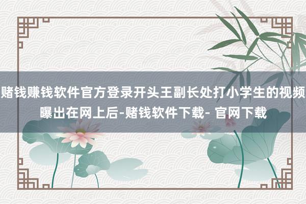赌钱赚钱软件官方登录开头王副长处打小学生的视频曝出在网上后-赌钱软件下载- 官网下载