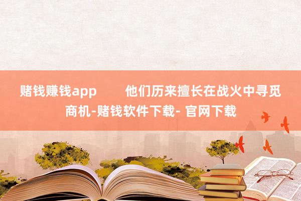 赌钱赚钱app        他们历来擅长在战火中寻觅商机-赌钱软件下载- 官网下载
