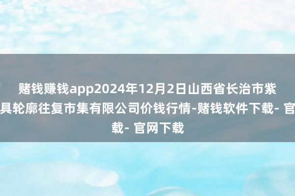 赌钱赚钱app2024年12月2日山西省长治市紫坊农家具轮廓往复市集有限公司价钱行情-赌钱软件下载- 官网下载