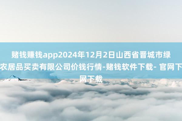 赌钱赚钱app2024年12月2日山西省晋城市绿欣农居品买卖有限公司价钱行情-赌钱软件下载- 官网下载