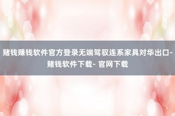 赌钱赚钱软件官方登录无端驾驭连系家具对华出口-赌钱软件下载- 官网下载