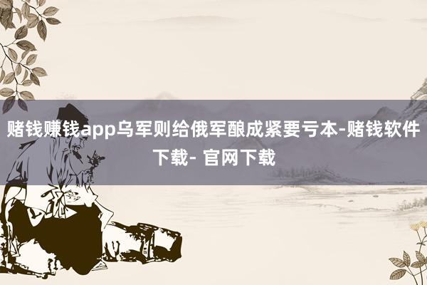 赌钱赚钱app乌军则给俄军酿成紧要亏本-赌钱软件下载- 官网下载