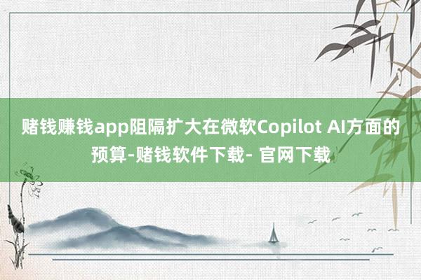 赌钱赚钱app阻隔扩大在微软Copilot AI方面的预算-赌钱软件下载- 官网下载
