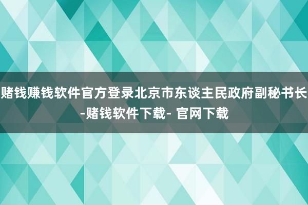 赌钱赚钱软件官方登录北京市东谈主民政府副秘书长-赌钱软件下载- 官网下载