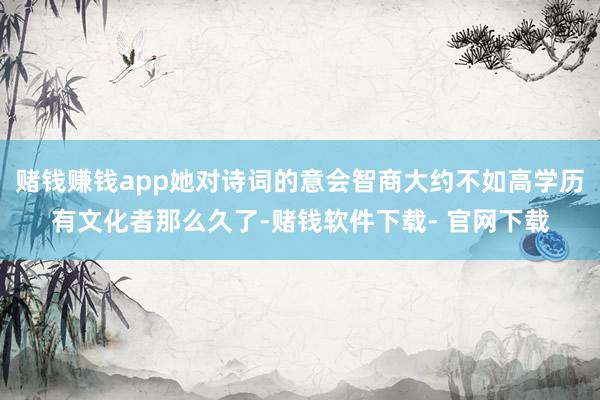 赌钱赚钱app她对诗词的意会智商大约不如高学历有文化者那么久了-赌钱软件下载- 官网下载