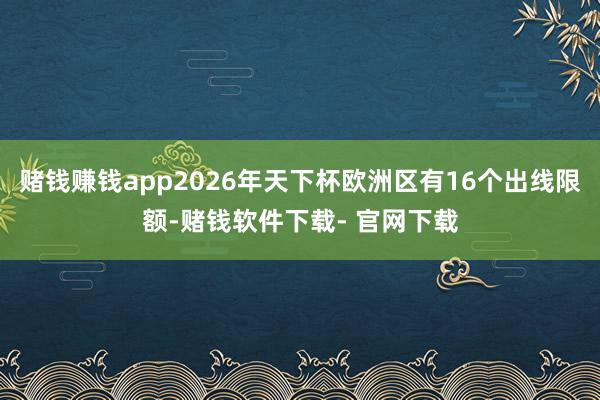 赌钱赚钱app2026年天下杯欧洲区有16个出线限额-赌钱软件下载- 官网下载