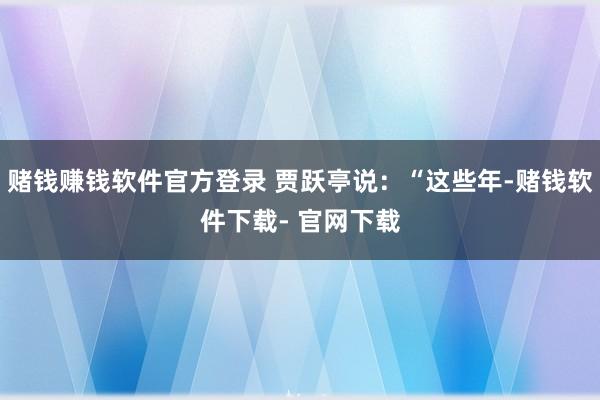 赌钱赚钱软件官方登录 贾跃亭说：“这些年-赌钱软件下载- 官网下载